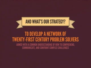 TO DEVELOP A NETWORK OF
TWENTY-FIRST CENTURY PROBLEM SOLVERS
ANDWHAT’SOURSTRATEGY?
ARMED WITH A COMMON UNDERSTANDING OF HOW TO COMPREHEND,
COMMUNICATE, AND CONFRONT COMPLEX CHALLENGES
 