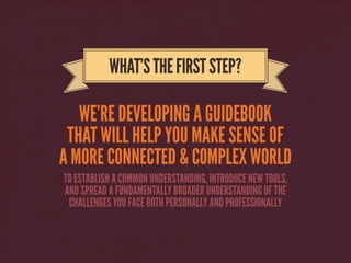 WE’RE DEVELOPING A GUIDEBOOK
THAT WILL HELP YOU MAKE SENSE OF
A MORE CONNECTED & COMPLEX WORLD
WHAT’STHEFIRSTSTEP?
TO ESTABLISH A COMMON UNDERSTANDING, INTRODUCE NEW TOOLS,
AND SPREAD A FUNDAMENTALLY BROADER UNDERSTANDING OF THE
CHALLENGES YOU FACE BOTH PERSONALLY AND PROFESSIONALLY
 