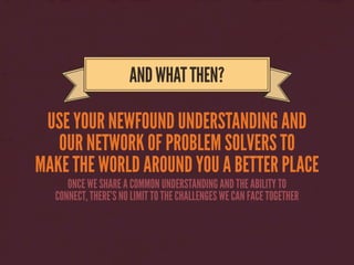 USE YOUR NEWFOUND UNDERSTANDING AND
OUR NETWORK OF PROBLEM SOLVERS TO
MAKE THE WORLD AROUND YOU A BETTER PLACE
ANDWHATTHEN?
ONCE WE SHARE A COMMON UNDERSTANDING AND THE ABILITY TO
CONNECT, THERE’S NO LIMIT TO THE CHALLENGES WE CAN FACE TOGETHER
 