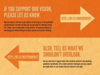 IF YOU SUPPORT OUR VISION,
PLEASE LET US KNOW.
Sign-up using our web form to get updates on the progress of the guidebook
and the network. The book will help you see past what H.L. Mencken called,
the “simple, easy to understand, wrong answers” of complex problems by
developing your understanding of complex systems and systems thinking.
HTTP://BIT.LY/JOINTHEBUCKET
HTTP://BIT.LY/HELPTHEBUCKET
ALSO, TELL US WHAT WE
SHOULDN’T OVERLOOK.
Use our web form to suggest topics that should be covered in the upcoming
guidebook. Specifically, tell us about systemic challenges you face, experts
you might know, or case studies that are relevant to our topic.
 