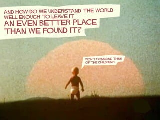 AND HOW DO WE UNDERSTAND THE WORLD
WELL ENOUGH TO LEAVE IT
An even BETTER PLACE
THAN WE FOUND IT?
won’t someone think
of t...