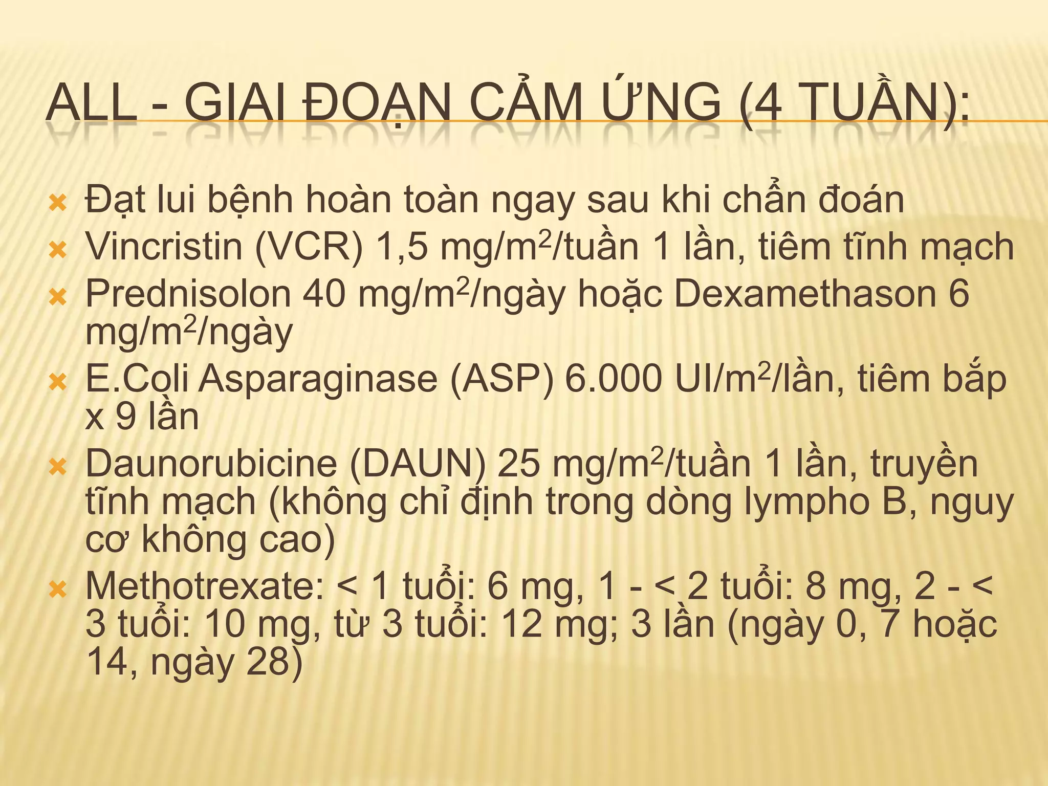 ALL - GIAI ĐOẠN CẢM ỨNG (4 TUẦN):
 Đạt lui bệnh hoàn toàn ngay sau khi chẩn đoán
 Vincristin (VCR) 1,5 mg/m2/tuần 1 lần, tiêm tĩnh mạch
 Prednisolon 40 mg/m2/ngày hoặc Dexamethason 6
mg/m2/ngày
 E.Coli Asparaginase (ASP) 6.000 UI/m2/lần, tiêm bắp
x 9 lần
 Daunorubicine (DAUN) 25 mg/m2/tuần 1 lần, truyền
tĩnh mạch (không chỉ định trong dòng lympho B, nguy
cơ không cao)
 Methotrexate: < 1 tuổi: 6 mg, 1 - < 2 tuổi: 8 mg, 2 - <
3 tuổi: 10 mg, từ 3 tuổi: 12 mg; 3 lần (ngày 0, 7 hoặc
14, ngày 28)
 