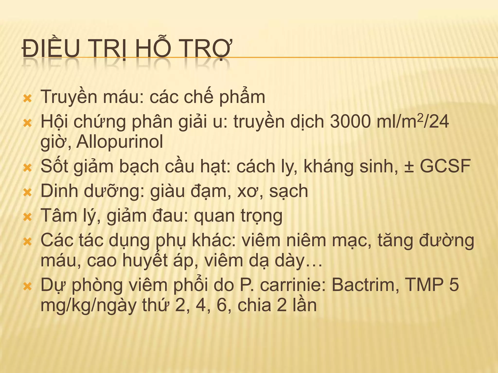ĐIỀU TRỊ HỖ TRỢ
 Truyền máu: các chế phẩm
 Hội chứng phân giải u: truyền dịch 3000 ml/m2/24
giờ, Allopurinol
 Sốt giảm bạch cầu hạt: cách ly, kháng sinh, ± GCSF
 Dinh dƣỡng: giàu đạm, xơ, sạch
 Tâm lý, giảm đau: quan trọng
 Các tác dụng phụ khác: viêm niêm mạc, tăng đƣờng
máu, cao huyết áp, viêm dạ dày…
 Dự phòng viêm phổi do P. carrinie: Bactrim, TMP 5
mg/kg/ngày thứ 2, 4, 6, chia 2 lần
 
