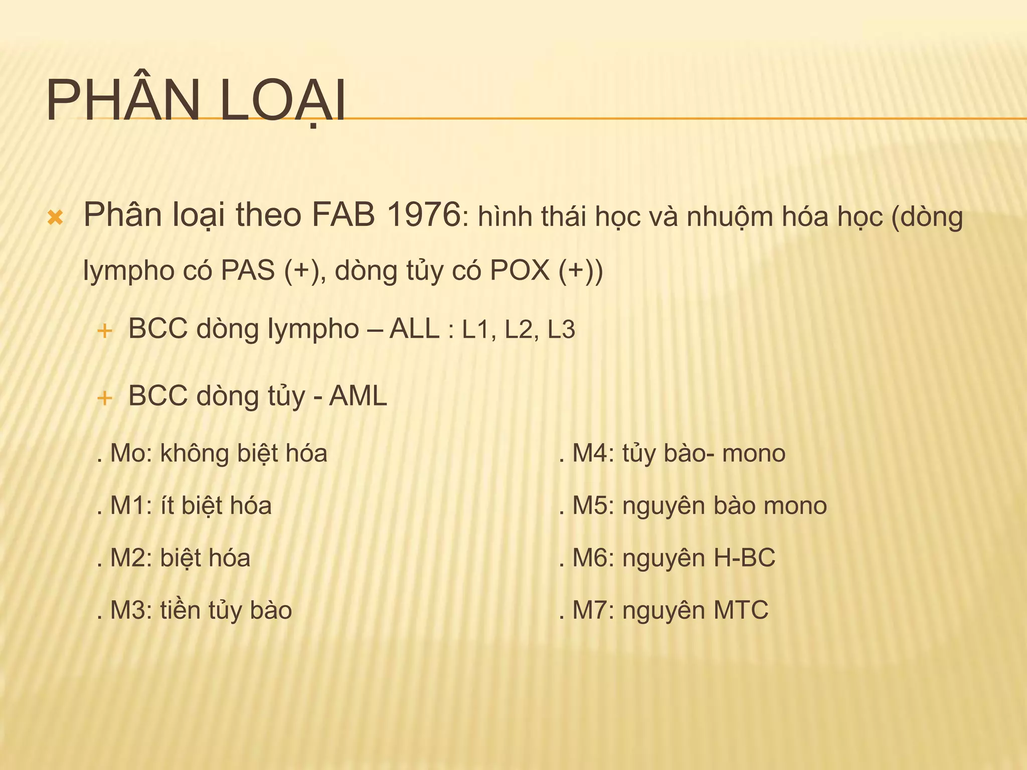 PHÂN LOẠI
 Phân loại theo FAB 1976: hình thái học và nhuộm hóa học (dòng
lympho có PAS (+), dòng tủy có POX (+))
 BCC dòng lympho – ALL : L1, L2, L3
 BCC dòng tủy - AML
. Mo: không biệt hóa . M4: tủy bào- mono
. M1: ít biệt hóa . M5: nguyên bào mono
. M2: biệt hóa . M6: nguyên H-BC
. M3: tiền tủy bào . M7: nguyên MTC
 