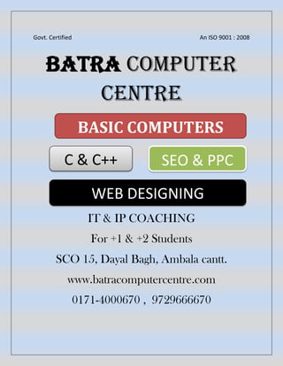 Govt. Certified An ISO 9001 : 2008
BATRA COMPUTER
CENTRE
IT & IP COACHING
For +1 & +2 Students
SCO 15, Dayal Bagh, Ambala cantt.
www.batracomputercentre.com
0171-4000670 , 9729666670
BASIC COMPUTERS
C & C++ SEO & PPC
WEB DESIGNING
 