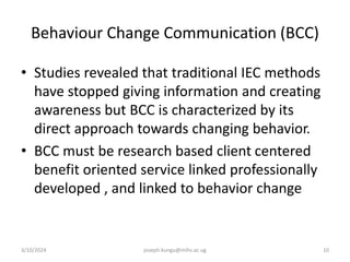Behaviour Change Communication (BCC)
• Studies revealed that traditional IEC methods
have stopped giving information and creating
awareness but BCC is characterized by its
direct approach towards changing behavior.
• BCC must be research based client centered
benefit oriented service linked professionally
developed , and linked to behavior change
3/10/2024 joseph.kungu@mihs.ac.ug 10
 