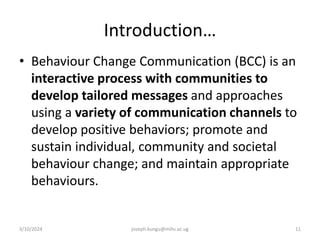 Introduction…
• Behaviour Change Communication (BCC) is an
interactive process with communities to
develop tailored messages and approaches
using a variety of communication channels to
develop positive behaviors; promote and
sustain individual, community and societal
behaviour change; and maintain appropriate
behaviours.
3/10/2024 joseph.kungu@mihs.ac.ug 11
 