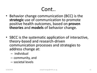 Cont..
• Behavior change communication (BCC) is the
strategic use of communication to promote
positive health outcomes, based on proven
theories and models of behavior change.
• SBCC is the systematic application of interactive,
theory-based and research-driven
communication processes and strategies to
address change at:
– individual
– community, and
– societal levels
3/10/2024 joseph.kungu@mihs.ac.ug 12
 