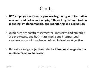 Cont…
• BCC employs a systematic process beginning with formative
research and behavior analysis, followed by communication
planning, implementation, and monitoring and evaluation
• Audiences are carefully segmented, messages and materials
are pre-tested, and both mass media and interpersonal
channels are used to achieve defined behavioral objective
• Behavior change objectives refer to intended changes in the
audience’s actual behavior
3/10/2024 joseph.kungu@mihs.ac.ug 13
 