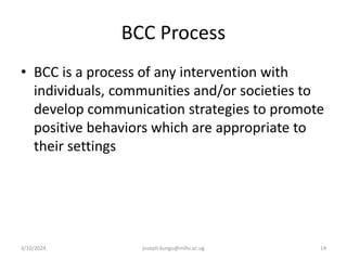 BCC Process
• BCC is a process of any intervention with
individuals, communities and/or societies to
develop communication strategies to promote
positive behaviors which are appropriate to
their settings
3/10/2024 joseph.kungu@mihs.ac.ug 14
 