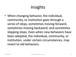 Insights
• When changing behavior, the individual,
community, or institution goes through a
series of steps, sometimes moving forward,
sometimes moving backward, and sometimes
skipping steps. Even when new behaviors have
been adopted, the individual, community, or
institution, under certain circumstances, may
revert to old behaviors.
3/10/2024 joseph.kungu@mihs.ac.ug 19
 