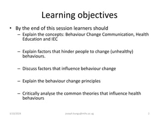 Learning objectives
• By the end of this session learners should
– Explain the concepts: Behaviour Change Communication, Health
Education and IEC
– Explain factors that hinder people to change (unhealthy)
behaviours.
– Discuss factors that influence behaviour change
– Explain the behaviour change principles
– Critically analyse the common theories that influence health
behaviours
3/10/2024 joseph.kungu@mihs.ac.ug 2
 