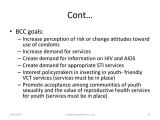 Cont…
• BCC goals:
– Increase perception of risk or change attitudes toward
use of condoms
– Increase demand for services
– Create demand for information on HIV and AIDS
– Create demand for appropriate STI services
– Interest policymakers in investing in youth- friendly
VCT services (services must be in place)
– Promote acceptance among communities of youth
sexuality and the value of reproductive health services
for youth (services must be in place)
3/10/2024 joseph.kungu@mihs.ac.ug 22
 