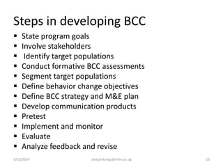 Steps in developing BCC
 State program goals
 Involve stakeholders
 Identify target populations
 Conduct formative BCC assessments
 Segment target populations
 Define behavior change objectives
 Define BCC strategy and M&E plan
 Develop communication products
 Pretest
 Implement and monitor
 Evaluate
 Analyze feedback and revise
3/10/2024 joseph.kungu@mihs.ac.ug 23
 