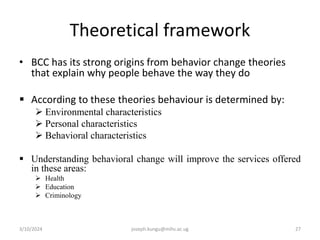 Theoretical framework
• BCC has its strong origins from behavior change theories
that explain why people behave the way they do
 According to these theories behaviour is determined by:
 Environmental characteristics
 Personal characteristics
 Behavioral characteristics
 Understanding behavioral change will improve the services offered
in these areas:
 Health
 Education
 Criminology
3/10/2024 joseph.kungu@mihs.ac.ug 27
 