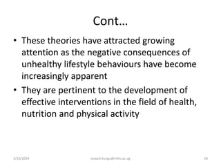 Cont…
• These theories have attracted growing
attention as the negative consequences of
unhealthy lifestyle behaviours have become
increasingly apparent
• They are pertinent to the development of
effective interventions in the field of health,
nutrition and physical activity
3/10/2024 joseph.kungu@mihs.ac.ug 28
 