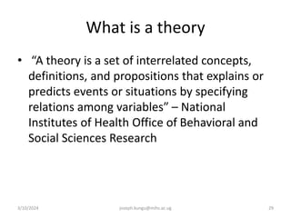 What is a theory
• “A theory is a set of interrelated concepts,
definitions, and propositions that explains or
predicts events or situations by specifying
relations among variables” – National
Institutes of Health Office of Behavioral and
Social Sciences Research
3/10/2024 joseph.kungu@mihs.ac.ug 29
 