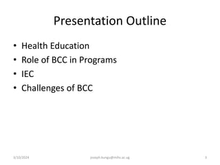 Presentation Outline
• Health Education
• Role of BCC in Programs
• IEC
• Challenges of BCC
3/10/2024 joseph.kungu@mihs.ac.ug 3
 