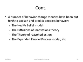 Cont..
• A number of behavior change theories have been put
forth to explain and predict people’s behavior:
- The Health Belief model
- The Diffusions of Innovations theory
- The Theory of reasoned action
- The Expanded Parallel Process model, etc
3/10/2024 joseph.kungu@mihs.ac.ug 32
 