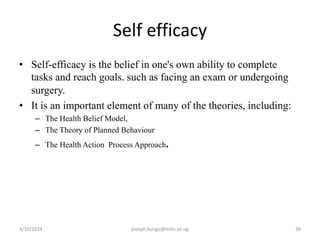 Self efficacy
• Self-efficacy is the belief in one's own ability to complete
tasks and reach goals. such as facing an exam or undergoing
surgery.
• It is an important element of many of the theories, including:
– The Health Belief Model,
– The Theory of Planned Behaviour
– The Health Action Process Approach.
3/10/2024 joseph.kungu@mihs.ac.ug 36
 