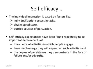 Self efficacy…
 The individual impression is based on factors like:
 individual’s prior success in tasks,
 physiological state,
 outside sources of persuasion.
 Self-efficacy expectations have been found repeatedly to be
important determinants of:
– the choice of activities in which people engage
– how much energy they will expend on such activities and
– the degree of persistence they demonstrate in the face of
failure and/or adversity.
3/10/2024 joseph.kungu@mihs.ac.ug 37
 