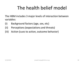 The health belief model
The HBM includes 3 major levels of interaction between
variables:
(i) Background factors (age, sex, etc)
(ii) Perceptions (expectations and threats)
(iii) Action (cues to action, outcome behavior)
3/10/2024 joseph.kungu@mihs.ac.ug 38
 