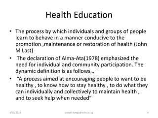 Health Education
• The process by which individuals and groups of people
learn to behave in a manner conducive to the
promotion ,maintenance or restoration of health (John
M Last)
• The declaration of Alma-Ata(1978) emphasized the
need for individual and community participation. The
dynamic definition is as follows…
• “A process aimed at encouraging people to want to be
healthy , to know how to stay healthy , to do what they
can individually and collectively to maintain health ,
and to seek help when needed”
3/10/2024 joseph.kungu@mihs.ac.ug 4
 