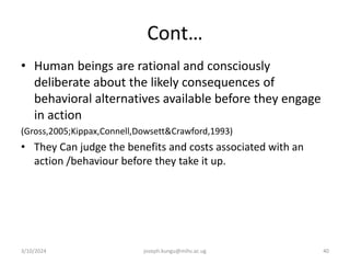 Cont…
• Human beings are rational and consciously
deliberate about the likely consequences of
behavioral alternatives available before they engage
in action
(Gross,2005;Kippax,Connell,Dowsett&Crawford,1993)
• They Can judge the benefits and costs associated with an
action /behaviour before they take it up.
3/10/2024 joseph.kungu@mihs.ac.ug 40
 