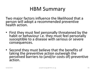 HBM Summary
Two major factors influence the likelihood that a
person will adopt a recommended preventive
health action.
• First they must feel personally threatened by the
habit or behaviour i.e. they must feel personally
susceptible to a disease with serious or severe
consequences.
• Second they must believe that the benefits of
taking the preventive action outweigh the
perceived barriers to (and/or costs of) preventive
action.
3/10/2024 joseph.kungu@mihs.ac.ug 42
 