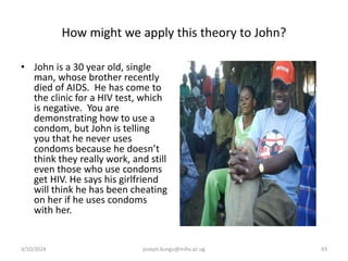 How might we apply this theory to John?
• John is a 30 year old, single
man, whose brother recently
died of AIDS. He has come to
the clinic for a HIV test, which
is negative. You are
demonstrating how to use a
condom, but John is telling
you that he never uses
condoms because he doesn’t
think they really work, and still
even those who use condoms
get HIV. He says his girlfriend
will think he has been cheating
on her if he uses condoms
with her.
3/10/2024 joseph.kungu@mihs.ac.ug 43
 