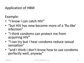 Application of HBM
Example:
• “I know I can catch HIV”
• “but HIV has now become more of a ‘flu-like’
infection”
• “I think condoms can protect me from
acquiring HIV”
• “I can try but I hear condoms reduce sexual
sensation”
• “and I think I don’t know how to use condoms
perfectly well, anyway”
3/10/2024 joseph.kungu@mihs.ac.ug 44
 