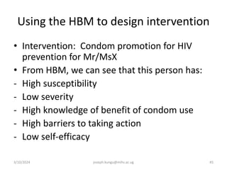 Using the HBM to design intervention
• Intervention: Condom promotion for HIV
prevention for Mr/MsX
• From HBM, we can see that this person has:
- High susceptibility
- Low severity
- High knowledge of benefit of condom use
- High barriers to taking action
- Low self-efficacy
3/10/2024 joseph.kungu@mihs.ac.ug 45
 