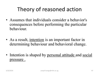 Theory of reasoned action
• Assumes that individuals consider a behavior's
consequences before performing the particular
behaviour.
• As a result, intention is an important factor in
determining behaviour and behavioral change.
• Intention is shaped by personal attitude and social
pressure .
3/10/2024 joseph.kungu@mihs.ac.ug 47
 