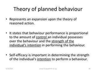 Theory of planned behaviour
• Represents an expansion upon the theory of
reasoned action.
• It states that behaviour performance is proportional
to the amount of control an individual possesses
over the behaviour and the strength of the
individual's intention in performing the behaviour.
• Self-efficacy is important in determining the strength
of the individual's intention to perform a behaviour.
3/10/2024 joseph.kungu@mihs.ac.ug 48
 