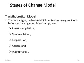 Stages of Change Model Stages of
Change S
Transtheoretical Model
• The five stages, between which individuals may oscillate
before achieving complete change, are:
Precontemplation,
Contemplation,
Preparation,
Action, and
Maintenance.
3/10/2024 joseph.kungu@mihs.ac.ug 51
 