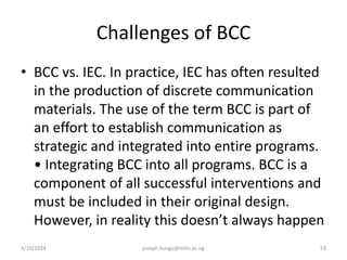 Challenges of BCC
• BCC vs. IEC. In practice, IEC has often resulted
in the production of discrete communication
materials. The use of the term BCC is part of
an effort to establish communication as
strategic and integrated into entire programs.
• Integrating BCC into all programs. BCC is a
component of all successful interventions and
must be included in their original design.
However, in reality this doesn’t always happen
3/10/2024 joseph.kungu@mihs.ac.ug 53
 