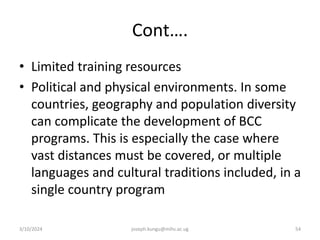 Cont….
• Limited training resources
• Political and physical environments. In some
countries, geography and population diversity
can complicate the development of BCC
programs. This is especially the case where
vast distances must be covered, or multiple
languages and cultural traditions included, in a
single country program
3/10/2024 joseph.kungu@mihs.ac.ug 54
 