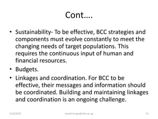 Cont….
• Sustainability- To be effective, BCC strategies and
components must evolve constantly to meet the
changing needs of target populations. This
requires the continuous input of human and
financial resources.
• Budgets.
• Linkages and coordination. For BCC to be
effective, their messages and information should
be coordinated. Building and maintaining linkages
and coordination is an ongoing challenge.
3/10/2024 joseph.kungu@mihs.ac.ug 55
 