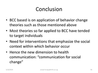 Conclusion
• BCC based is on application of behavior change
theories such as those mentioned above
• Most theories so far applied to BCC have tended
to target individuals
• Need for interventions that emphasize the social
context within which behavior occur
• Hence the new dimension to health
communication: “communication for social
change”
3/10/2024 joseph.kungu@mihs.ac.ug 56
 