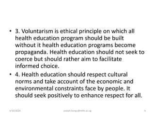• 3. Voluntarism is ethical principle on which all
health education program should be built
without it health education programs become
propaganda. Health education should not seek to
coerce but should rather aim to facilitate
informed choice.
• 4. Health education should respect cultural
norms and take account of the economic and
environmental constraints face by people. It
should seek positively to enhance respect for all.
3/10/2024 joseph.kungu@mihs.ac.ug 6
 