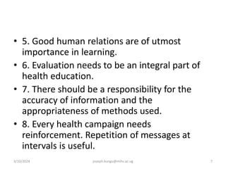 • 5. Good human relations are of utmost
importance in learning.
• 6. Evaluation needs to be an integral part of
health education.
• 7. There should be a responsibility for the
accuracy of information and the
appropriateness of methods used.
• 8. Every health campaign needs
reinforcement. Repetition of messages at
intervals is useful.
3/10/2024 joseph.kungu@mihs.ac.ug 7
 