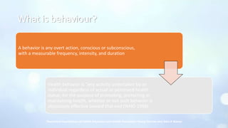 What is behaviour?
A behavior is any overt action, conscious or subconscious,
with a measurable frequency, intensity, and duration
Health behavior is “any activity undertaken by an
individual regardless of actual or perceived health
status, for the purpose of promoting, protecting or
maintaining health, whether or not such behavior is
objectively effective toward that end (WHO 1998)
Theoretical Foundations of Health Education and Health Promotion; Manoj Sharma and John A Romas
 