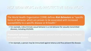 RISK BEHAVIORS AND PROTECTIVE BEHAVIORS
The World Health Organization (1998) defines Risk Behaviors as “specific
forms of behavior which are proven to be associated with increased
susceptibility to a specific disease or ill-health.”
• For example, indiscriminate sexual behavior is a risk behavior for sexually transmitted
diseases, including HIV/AIDS.
Protective behaviors aim to protect a person from developing ill-health
or a specific disease.
• For example, a person may be immunized against tetanus and thus prevent the disease.
 
