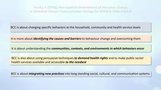 Kundu, K. (2008), Non-cognitive Determinants of Behaviour Change,
in Behaviour Change Communication Strategy for NRHM in Uttar Pradesh
BCC is about changing specific behaviors at the household, community and health service levels
It is more about identifying the causes and barriers to behaviour change and overcoming them
It is about understanding the communities, contexts, and environments in which behaviors occur
BCC is also about using persuasive techniques to demand health rights and to make public sector
health services available and accessible to the neediest
BCC is about integrating new practices into long standing social, cultural, and communication systems
 