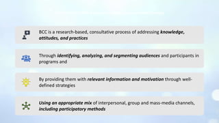 BCC is a research-based, consultative process of addressing knowledge,
attitudes, and practices
Through identifying, analyzing, and segmenting audiences and participants in
programs and
By providing them with relevant information and motivation through well-
defined strategies
Using an appropriate mix of interpersonal, group and mass-media channels,
including participatory methods
Mackee Neill (2008) Behaviour Change Communication Strategy
 