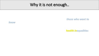Why it is not enough..
• The provision of information is likely to appeal to those who want to
know how to change their behavior
• The information provision approach may worsen health inequalities,
disadvantaging those whose behavior is more immediately shaped by
their environment, and who may have less access to, or desire for,
information
Christmas S (2009). Nine big questions about behaviour change. London: Department for Transport
 