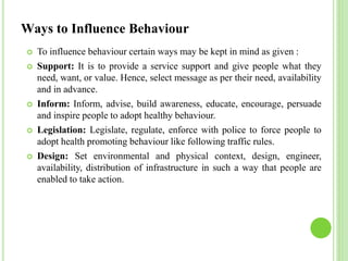 Ways to Influence Behaviour
 To influence behaviour certain ways may be kept in mind as given :
 Support: It is to provide a service support and give people what they
need, want, or value. Hence, select message as per their need, availability
and in advance.
 Inform: Inform, advise, build awareness, educate, encourage, persuade
and inspire people to adopt healthy behaviour.
 Legislation: Legislate, regulate, enforce with police to force people to
adopt health promoting behaviour like following traffic rules.
 Design: Set environmental and physical context, design, engineer,
availability, distribution of infrastructure in such a way that people are
enabled to take action.
 