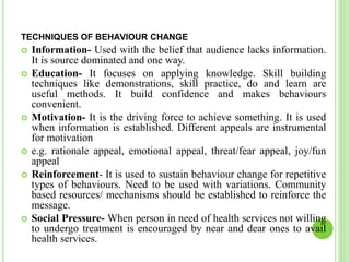 TECHNIQUES OF BEHAVIOUR CHANGE
 Information- Used with the belief that audience lacks information.
It is source dominated and one way.
 Education- It focuses on applying knowledge. Skill building
techniques like demonstrations, skill practice, do and learn are
useful methods. It build confidence and makes behaviours
convenient.
 Motivation- It is the driving force to achieve something. It is used
when information is established. Different appeals are instrumental
for motivation
 e.g. rationale appeal, emotional appeal, threat/fear appeal, joy/fun
appeal
 Reinforcement- It is used to sustain behaviour change for repetitive
types of behaviours. Need to be used with variations. Community
based resources/ mechanisms should be established to reinforce the
message.
 Social Pressure- When person in need of health services not willing
to undergo treatment is encouraged by near and dear ones to avail
health services.
 