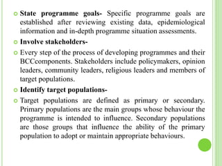 State programme goals- Specific programme goals are
established after reviewing existing data, epidemiological
information and in-depth programme situation assessments.
 Involve stakeholders-
 Every step of the process of developing programmes and their
BCCcomponents. Stakeholders include policymakers, opinion
leaders, community leaders, religious leaders and members of
target populations.
 Identify target populations-
 Target populations are defined as primary or secondary.
Primary populations are the main groups whose behaviour the
programme is intended to influence. Secondary populations
are those groups that influence the ability of the primary
population to adopt or maintain appropriate behaviours.
 