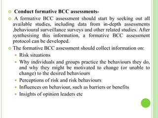  Conduct formative BCC assessments-
 A formative BCC assessment should start by seeking out all
available studies, including data from in-depth assessments
,behavioural surveillance surveys and other related studies. After
synthesising this information, a formative BCC assessment
protocol can be developed.
 The formative BCC assessment should collect information on:
 Risk situations
 Why individuals and groups practice the behaviours they do,
and why they might be motivated to change (or unable to
change) to the desired behaviours
 Perceptions of risk and risk behaviours
 Influences on behaviour, such as barriers or benefits
 Insights of opinion leaders etc
 